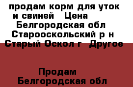 продам корм для уток и свиней › Цена ­ 200 - Белгородская обл., Старооскольский р-н, Старый Оскол г. Другое » Продам   . Белгородская обл.